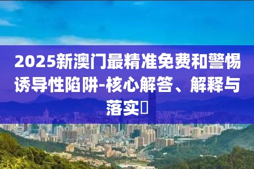 2025新澳門最精準免費和警惕誘導性陷阱-核心解答、解釋與落實?