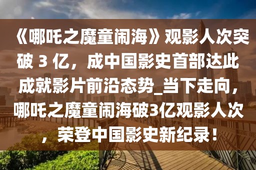 《哪吒之魔童鬧海》觀影人次突破 3 億，成中國(guó)影史首部達(dá)此成就影片前沿態(tài)勢(shì)_當(dāng)下走向，哪吒之魔童鬧海破3億觀影人次，榮登中國(guó)影史新紀(jì)錄！