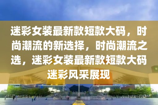 迷彩女裝最新款短款大碼，時尚潮流的新選擇，時尚潮流之選，迷彩女裝最新款短款大碼迷彩風采展現