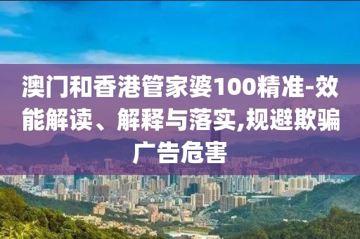 澳門和香港管家婆100精準-效能解讀、解釋與落實,規避欺騙廣告危害