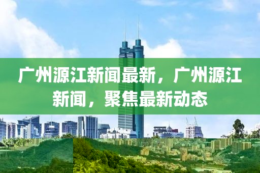 廣州源江新聞最新，廣州源江新聞，聚焦最新動態