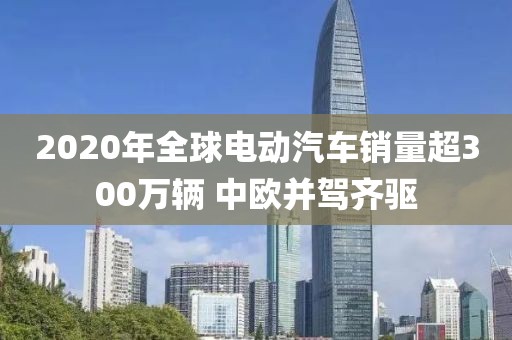 2020年全球電動汽車銷量超300萬輛 中歐并駕齊驅