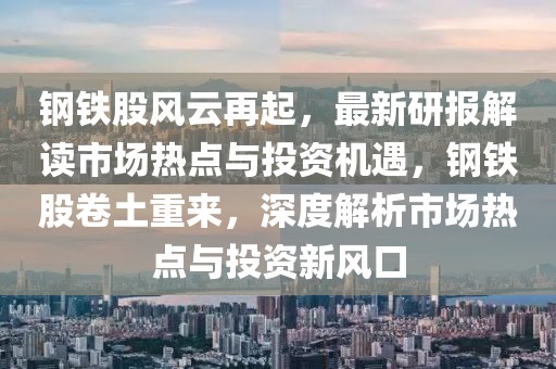 鋼鐵股風云再起，最新研報解讀市場熱點與投資機遇，鋼鐵股卷土重來，深度解析市場熱點與投資新風口