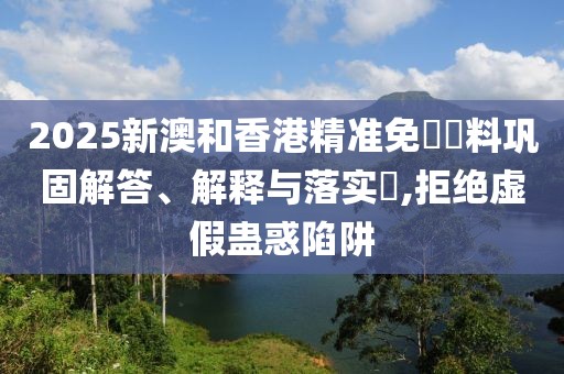 2025新澳和香港精準免費資料鞏固解答、解釋與落實?,拒絕虛假蠱惑陷阱