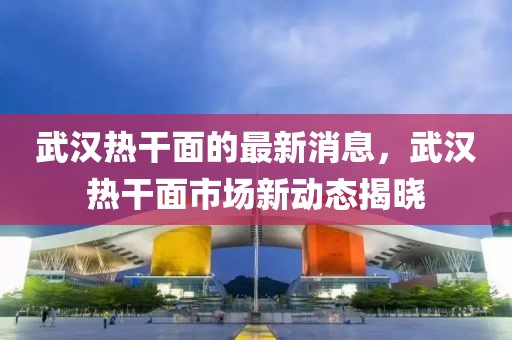武漢熱干面的最新消息，武漢熱干面市場新動態揭曉