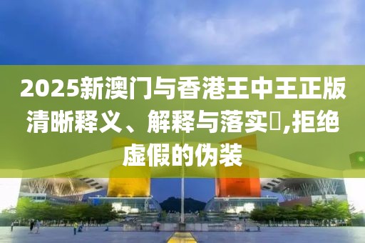 2025新澳門與香港王中王正版清晰釋義、解釋與落實?,拒絕虛假的偽裝