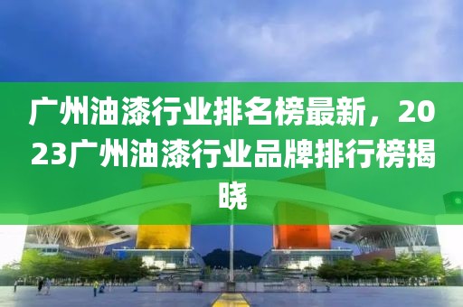 廣州油漆行業排名榜最新，2023廣州油漆行業品牌排行榜揭曉