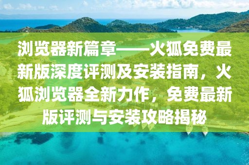 瀏覽器新篇章——火狐免費最新版深度評測及安裝指南，火狐瀏覽器全新力作，免費最新版評測與安裝攻略揭秘