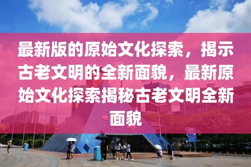 最新版的原始文化探索，揭示古老文明的全新面貌，最新原始文化探索揭秘古老文明全新面貌