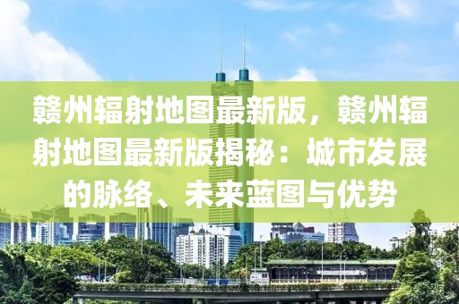 贛州輻射地圖最新版，贛州輻射地圖最新版揭秘：城市發展的脈絡、未來藍圖與優勢
