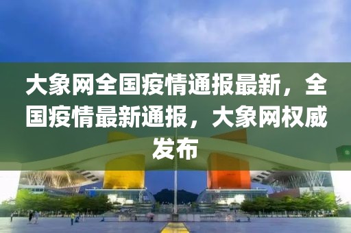 大象網全國疫情通報最新，全國疫情最新通報，大象網權威發布