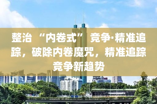 整治 “內卷式” 競爭·精準追蹤，破除內卷魔咒，精準追蹤競爭新趨勢
