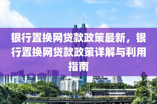 銀行置換網貸款政策最新，銀行置換網貸款政策詳解與利用指南
