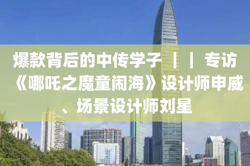 爆款背后的中傳學子 ｜｜ 專訪《哪吒之魔童鬧海》設計師申威、場景設計師劉星