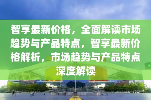 智享最新價(jià)格，全面解讀市場趨勢與產(chǎn)品特點(diǎn)，智享最新價(jià)格解析，市場趨勢與產(chǎn)品特點(diǎn)深度解讀