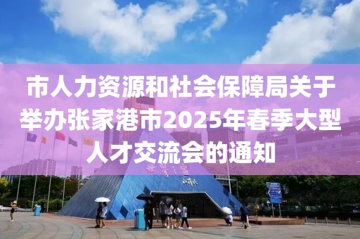 市人力資源和社會保障局關于舉辦張家港市2025年春季大型人才交流會的通知