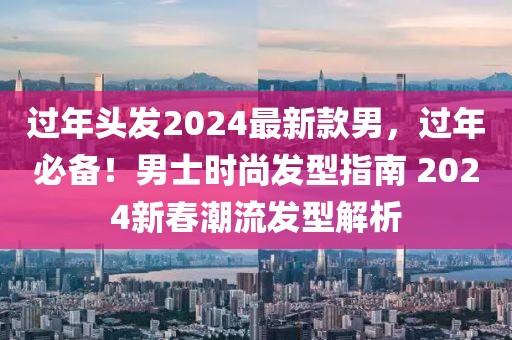 過年頭發2024最新款男，過年必備！男士時尚發型指南 2024新春潮流發型解析