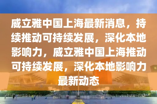 威立雅中國上海最新消息，持續推動可持續發展，深化本地影響力，威立雅中國上海推動可持續發展，深化本地影響力最新動態