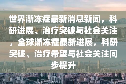 世界漸凍癥最新消息新聞，科研進展、治療突破與社會關注，全球漸凍癥最新進展，科研突破、治療希望與社會關注同步提升