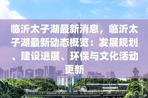 臨沂太子湖最新消息，臨沂太子湖最新動(dòng)態(tài)概覽：發(fā)展規(guī)劃、建設(shè)進(jìn)展、環(huán)保與文化活動(dòng)更新