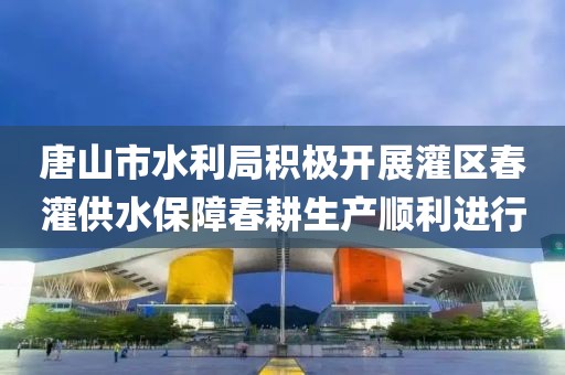 唐山市水利局積極開展灌區(qū)春灌供水保障春耕生產(chǎn)順利進(jìn)行