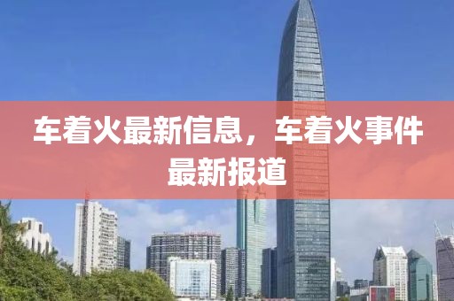 車著火最新信息，車著火事件最新報道