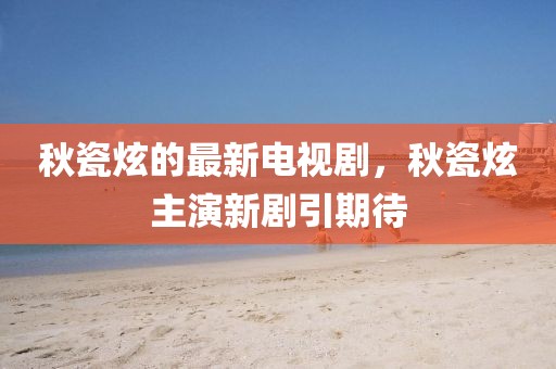 秋瓷炫的最新電視劇，秋瓷炫主演新劇引期待