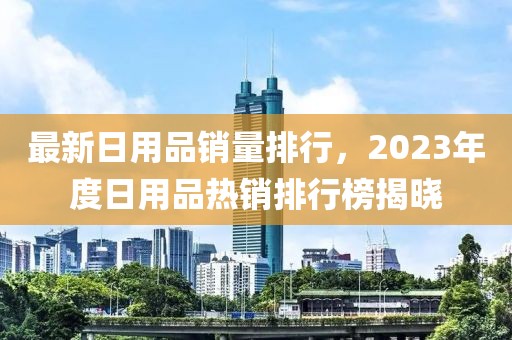 最新日用品銷量排行，2023年度日用品熱銷排行榜揭曉