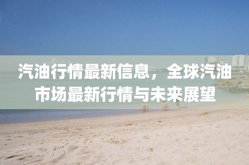 汽油行情最新信息，全球汽油市場最新行情與未來展望