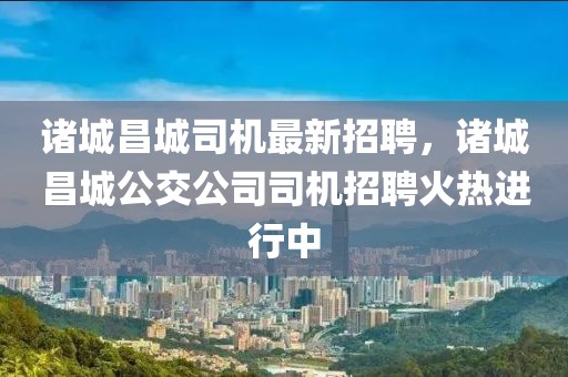 諸城昌城司機最新招聘，諸城昌城公交公司司機招聘火熱進行中
