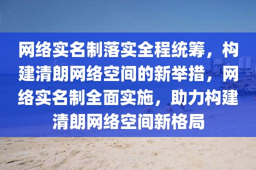 網絡實名制落實全程統籌，構建清朗網絡空間的新舉措，網絡實名制全面實施，助力構建清朗網絡空間新格局
