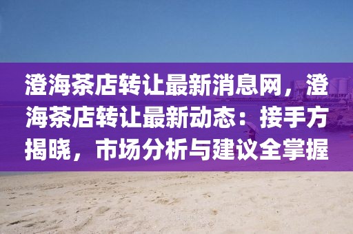 澄海茶店轉讓最新消息網，澄海茶店轉讓最新動態：接手方揭曉，市場分析與建議全掌握