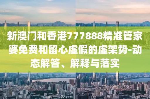 新澳門和香港777888精準管家婆免費和留心虛假的虛架勢-動態解答、解釋與落實