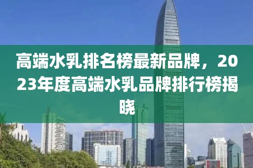 高端水乳排名榜最新品牌，2023年度高端水乳品牌排行榜揭曉