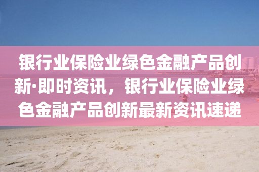 銀行業保險業綠色金融產品創新·即時資訊，銀行業保險業綠色金融產品創新最新資訊速遞