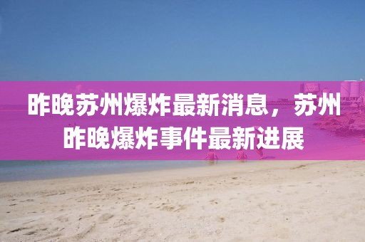 昨晚蘇州爆炸最新消息，蘇州昨晚爆炸事件最新進展