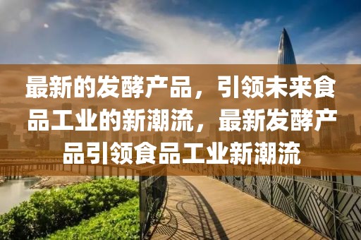 最新的發酵產品，引領未來食品工業的新潮流，最新發酵產品引領食品工業新潮流