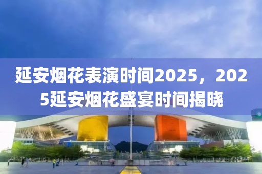 延安煙花表演時(shí)間2025，2025延安煙花盛宴時(shí)間揭曉