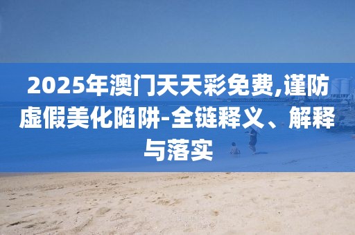 2025年澳門天天彩免費,謹防虛假美化陷阱-全鏈釋義、解釋與落實