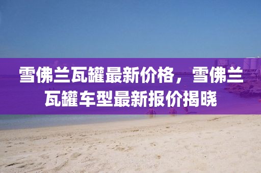 雪佛蘭瓦罐最新價格，雪佛蘭瓦罐車型最新報價揭曉
