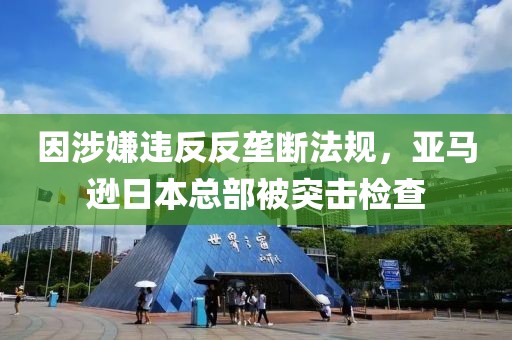 因涉嫌違反反壟斷法規(guī)，亞馬遜日本總部被突擊檢查