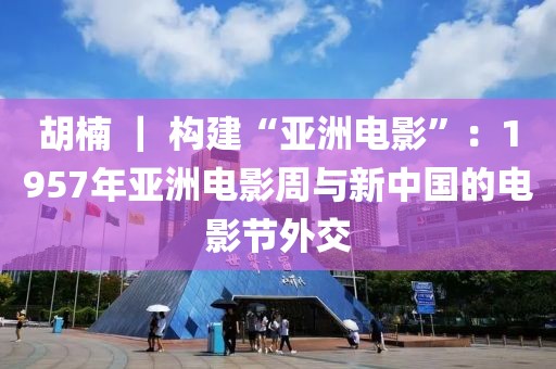 胡楠 ｜ 構建“亞洲電影”：1957年亞洲電影周與新中國的電影節外交