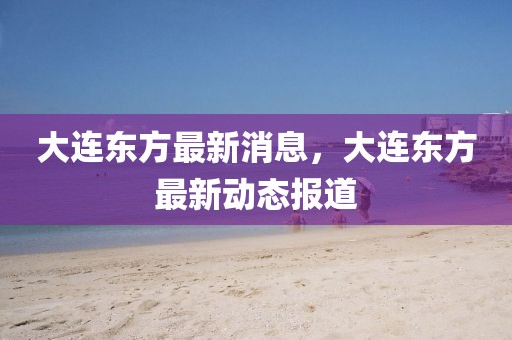 大連東方最新消息，大連東方最新動(dòng)態(tài)報(bào)道