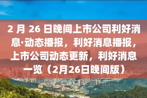 2 月 26 日晚間上市公司利好消息·動態(tài)播報(bào)，利好消息播報(bào)，上市公司動態(tài)更新，利好消息一覽（2月26日晚間版）