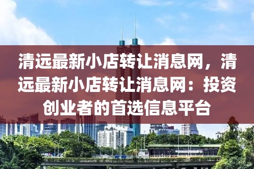 清遠(yuǎn)最新小店轉(zhuǎn)讓消息網(wǎng)，清遠(yuǎn)最新小店轉(zhuǎn)讓消息網(wǎng)：投資創(chuàng)業(yè)者的首選信息平臺(tái)