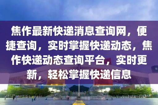 焦作最新快遞消息查詢網，便捷查詢，實時掌握快遞動態，焦作快遞動態查詢平臺，實時更新，輕松掌握快遞信息