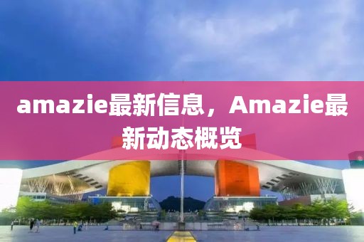 amazie最新信息，Amazie最新動(dòng)態(tài)概覽