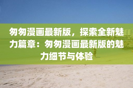 匆匆漫畫最新版，探索全新魅力篇章：匆匆漫畫最新版的魅力細節與體驗