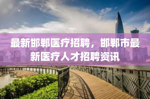 最新邯鄲醫療招聘，邯鄲市最新醫療人才招聘資訊