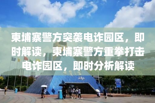 柬埔寨警方突襲電詐園區，即時解讀，柬埔寨警方重拳打擊電詐園區，即時分析解讀